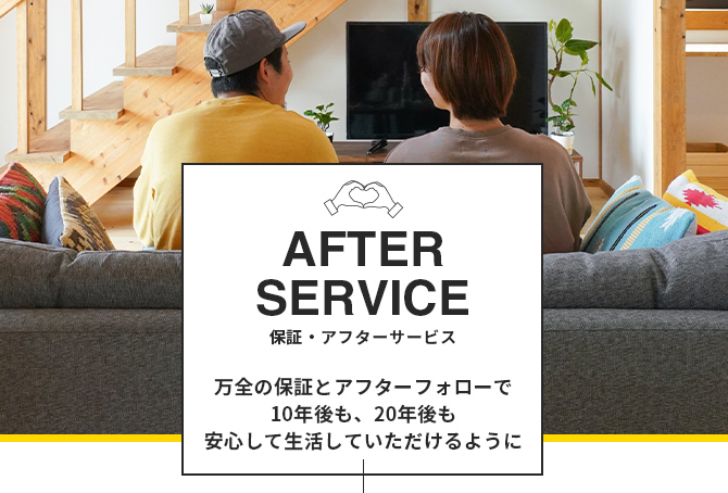 After service 保証・アフターサービス 万全の保証とアフターフォローで10年後も、20年後も安心して生活していただけるように