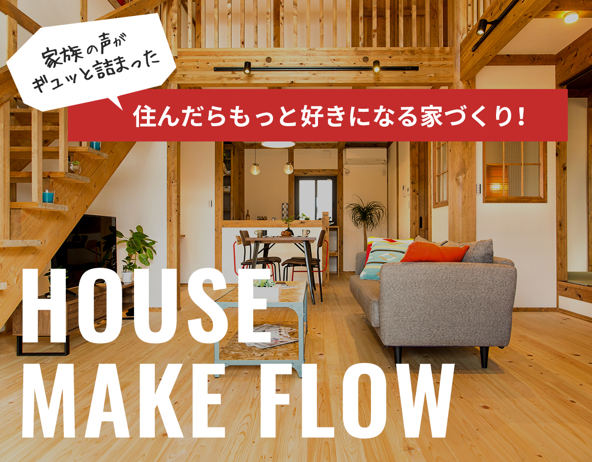 家族の声がギュッと詰まった 住んだらもっと好きになる家づくり！ HOUSE MAKE FLOW