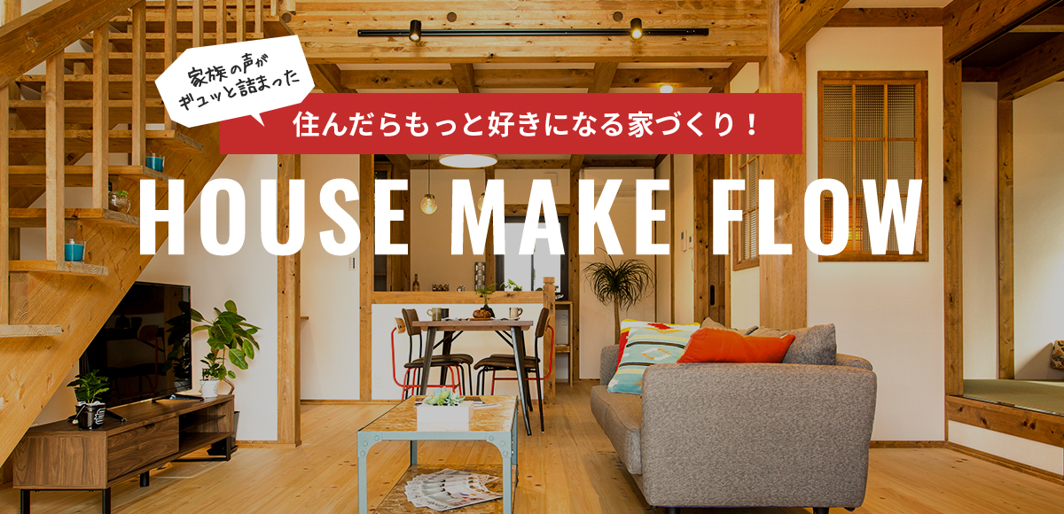 家族の声がギュッと詰まった 住んだらもっと好きになる家づくり！ HOUSE MAKE FLOW