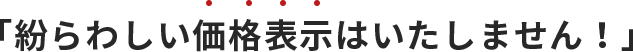 「紛らわしい価格表示はいたしません！」