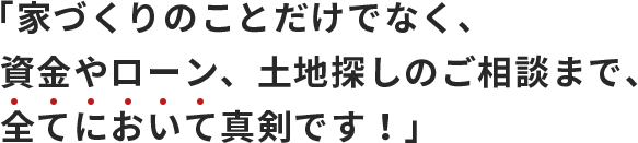 「家づくりのことだけでなく、資金やローン、土地探しのご相談まで、全てにおいて真剣です！」