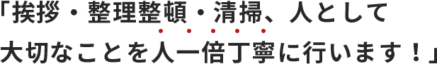 「挨拶・整理整頓・清掃、人として大切なことを人一倍丁寧に行います！」