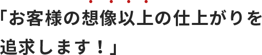 「お客様の想像以上の仕上がりを追求します！」