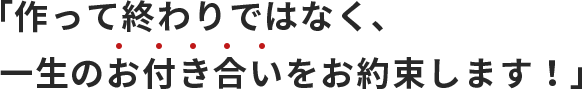 「作って終わりではなく、一生のお付き合いをお約束します！」