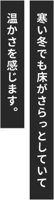 寒い冬でも床がさらっとしていて温かさを感じます。