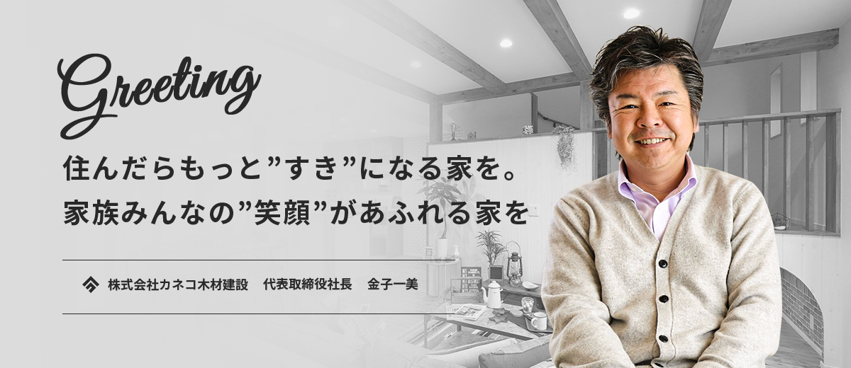 Greeting 住んだらもっと”好き”になる家を。家族みんなの”笑顔”があふれる家を。 株式会社カネコ木材建設 代表取締役社長 金子一美