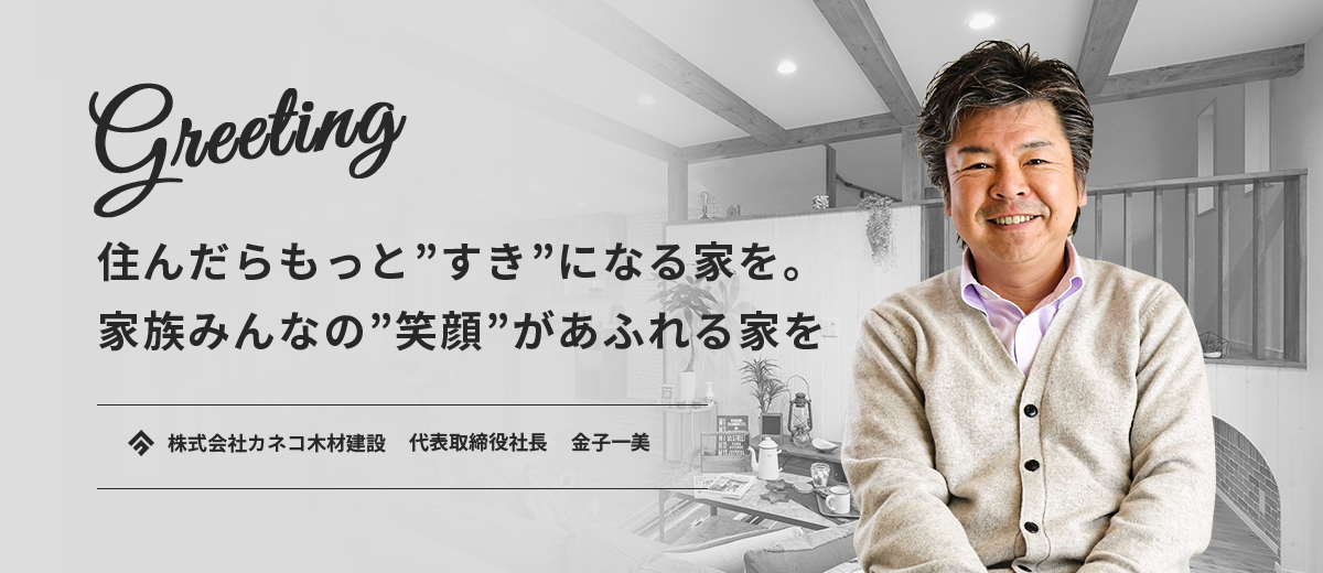 Greeting　住んだらもっと”好き”になる家を。家族みんなの”笑顔”があふれる家を。　株式会社カネコ木材建設　代表取締役社長　金子一美