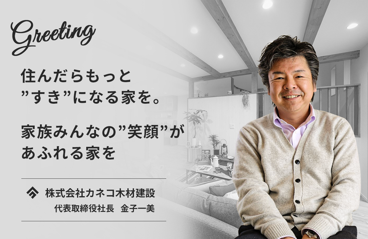 Greeting　住んだらもっと”好き”になる家を。家族みんなの”笑顔”があふれる家を。　株式会社カネコ木材建設　代表取締役社長　金子一美